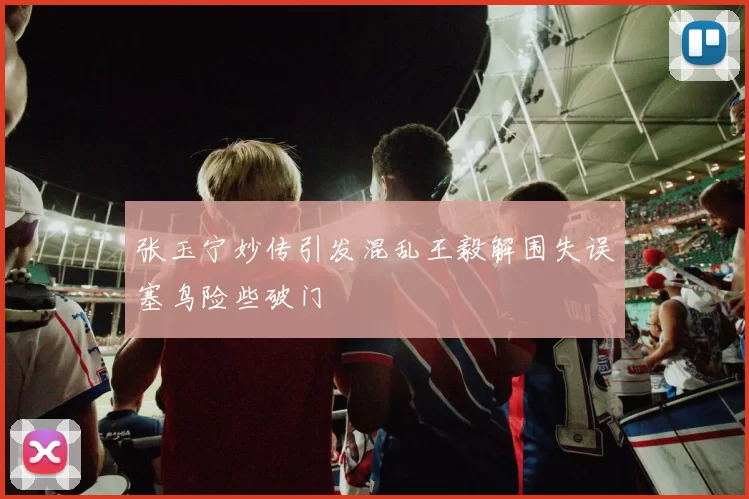 张玉宁妙传引发混乱王毅解围失误塞鸟险些破门