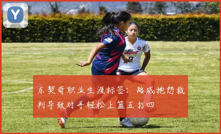 东契奇职业生涯标签：路威抱怨裁判导致对手轻松上篮五打四