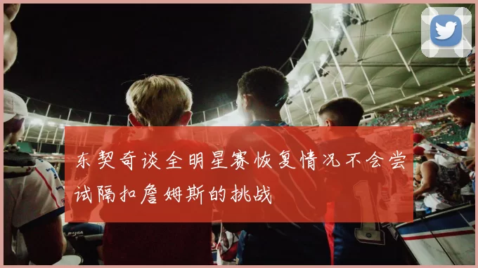 东契奇谈全明星赛恢复情况不会尝试隔扣詹姆斯的挑战
