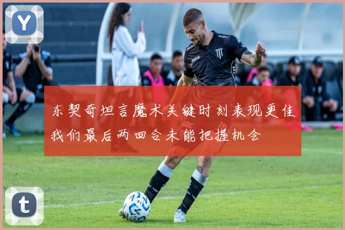 东契奇坦言魔术关键时刻表现更佳我们最后两回合未能把握机会