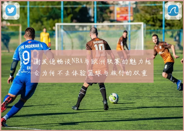 谢泼德畅谈NBA与欧洲联赛的魅力结合为何不去体验篮球与旅行的双重乐趣
