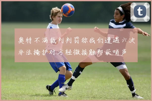 奥特不满裁判判罚称我们遭遇六次非法掩护对方轻微接触即获哨声