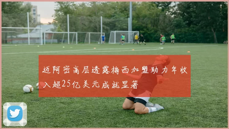 迈阿密高层透露梅西加盟助力年收入超25亿美元成就显著