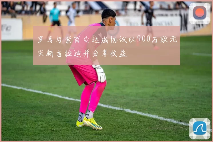 罗马与紫百合达成协议以900万欧元买断吉拉迪并分享收益