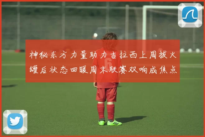 神秘东方力量助力吉拉西上周拔火罐后状态回暖周末联赛双响成焦点