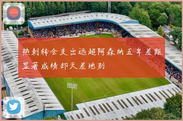 热刺转会支出远超阿森纳五年差距显著成绩却天差地别