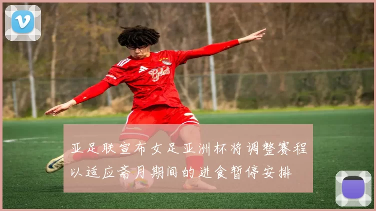 亚足联宣布女足亚洲杯将调整赛程以适应斋月期间的进食暂停安排
