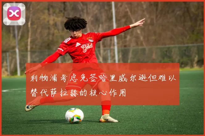 利物浦考虑免签哈里威尔逊但难以替代萨拉赫的核心作用