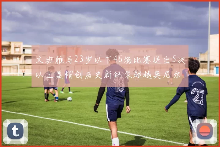 文班雅马23岁以下46场比赛送出5次以上盖帽创历史新纪录超越奥尼尔