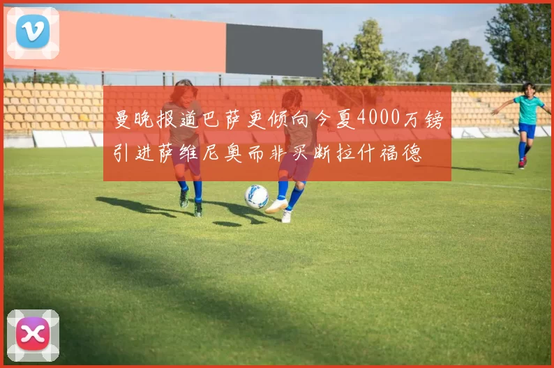 曼晚报道巴萨更倾向今夏4000万镑引进萨维尼奥而非买断拉什福德