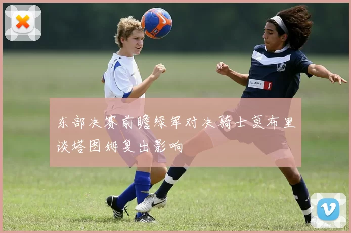 东部决赛前瞻绿军对决骑士莫布里谈塔图姆复出影响