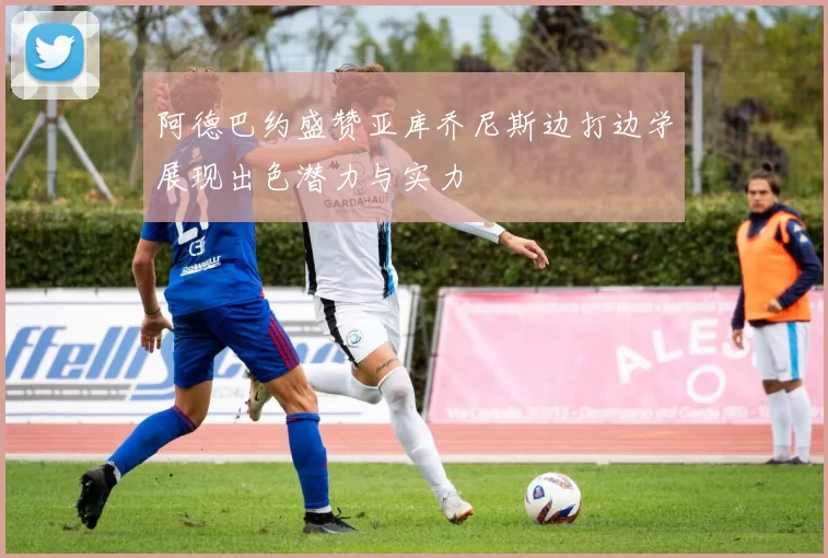 阿德巴约盛赞亚库乔尼斯边打边学展现出色潜力与实力