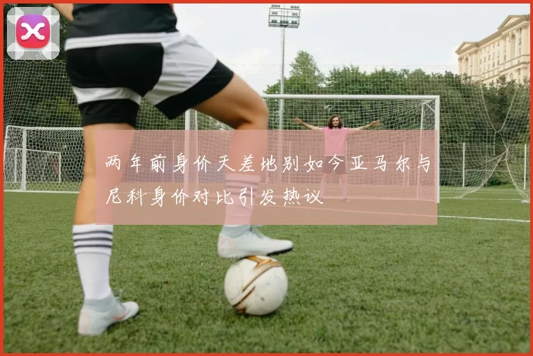 两年前身价天差地别如今亚马尔与尼科身价对比引发热议