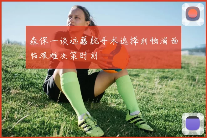 森保一谈远藤航手术选择利物浦面临艰难决策时刻