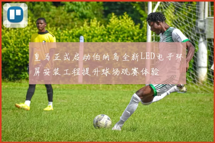 皇马正式启动伯纳乌全新LED电子环屏安装工程提升球场观赛体验