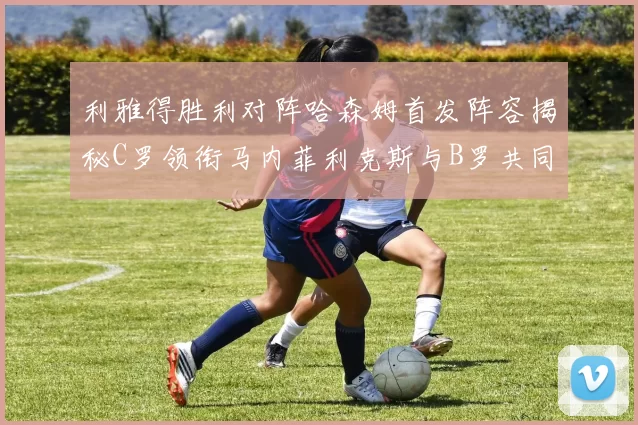 利雅得胜利对阵哈森姆首发阵容揭秘C罗领衔马内菲利克斯与B罗共同出战