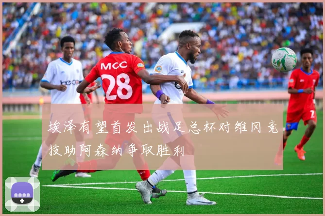 埃泽有望首发出战足总杯对维冈竞技助阿森纳争取胜利