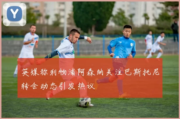 英媒称利物浦阿森纳关注巴斯托尼转会动态引发热议