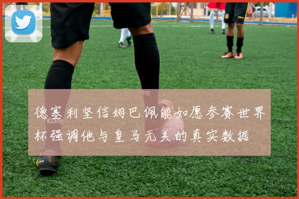 德塞利坚信姆巴佩能如愿参赛世界杯强调他与皇马无关的真实数据