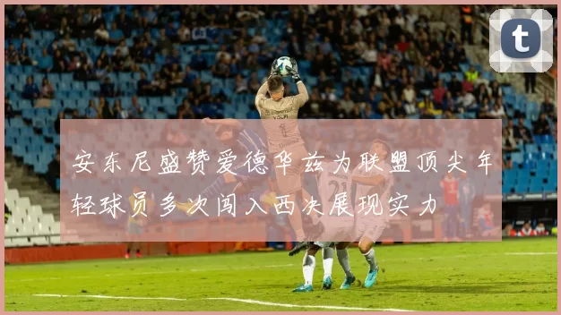 安东尼盛赞爱德华兹为联盟顶尖年轻球员多次闯入西决展现实力