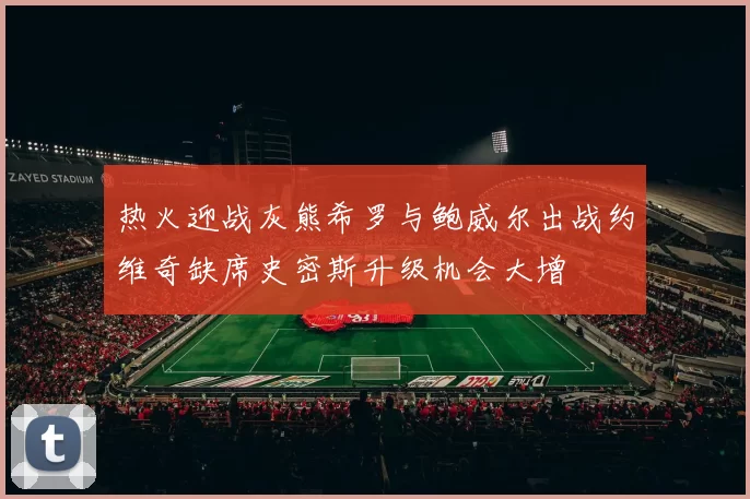 热火迎战灰熊希罗与鲍威尔出战约维奇缺席史密斯升级机会大增